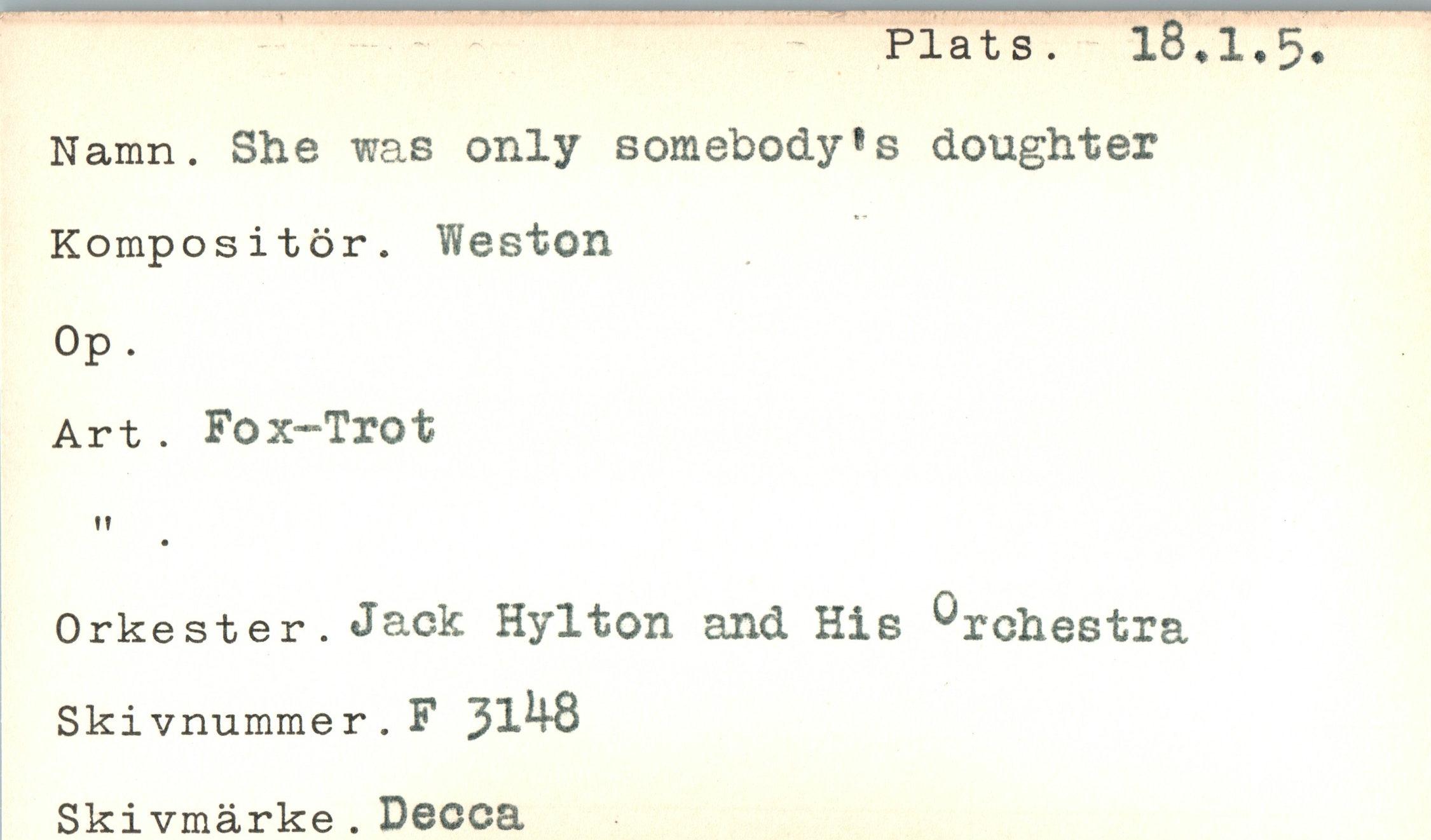  ﻿Plats. 18.1.5
Namn. She was only somebody^ doughter
Kompositör. Weston
Op.
Art. Fox-Trot
tf
Orkester. dack Hylton and His Orchestra Skivnummer.F 5148 Skivmärke . Decca